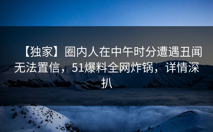 【独家】圈内人在中午时分遭遇丑闻无法置信，51爆料全网炸锅，详情深扒