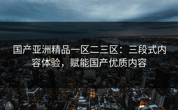 国产亚洲精品一区二三区:三段式内容体验,赋能国产优质内容 国产亚洲精品一区二三区:三段式内容体验,赋能国产优质内容