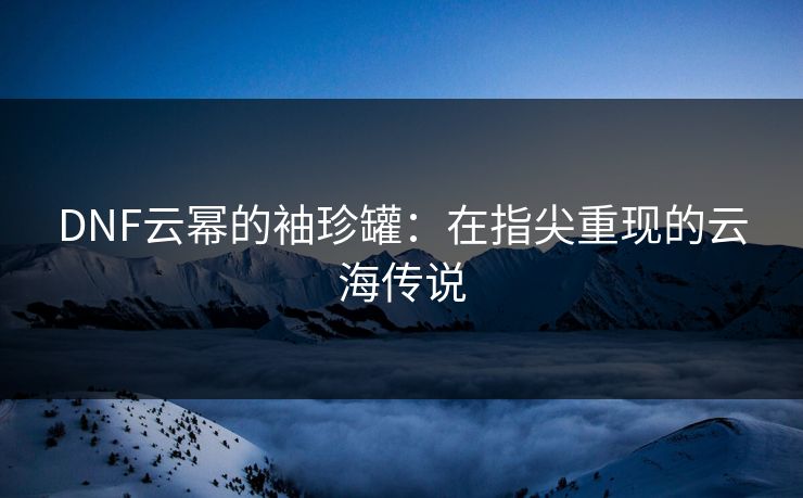 DNF云幂的袖珍罐：在指尖重现的云海传说
