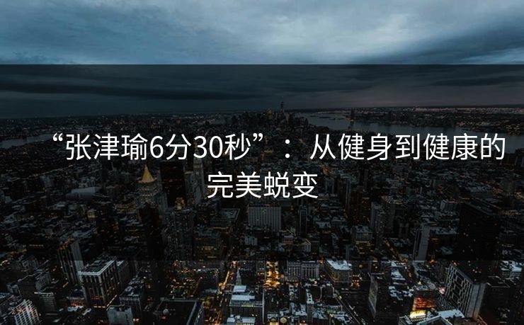 “张津瑜6分30秒”:从健身到健康的完美蜕变 “张津瑜6分30秒”:从健身到健康的完美蜕变