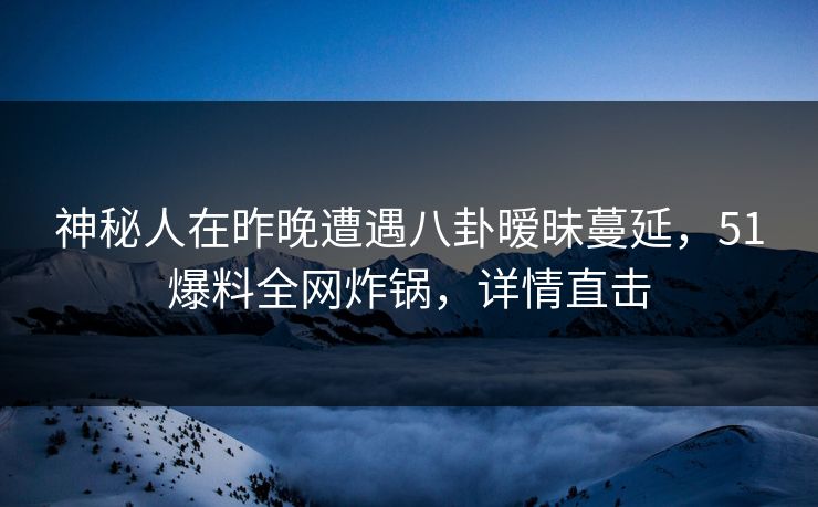 神秘人在昨晚遭遇八卦暧昧蔓延，51爆料全网炸锅，详情直击