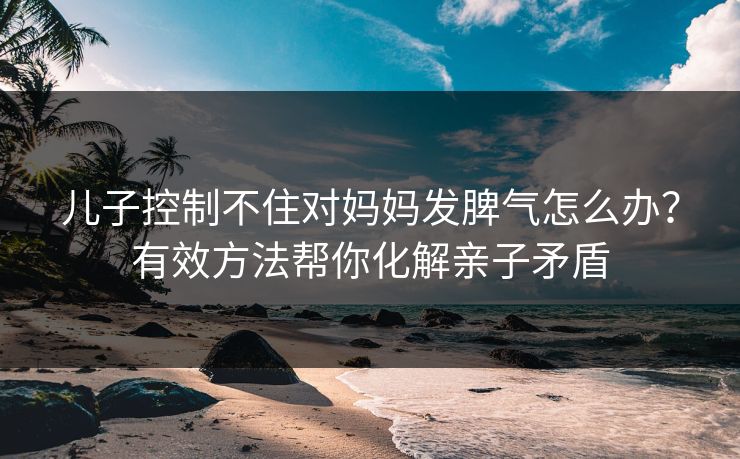 儿子控制不住对妈妈发脾气怎么办？有效方法帮你化解亲子矛盾