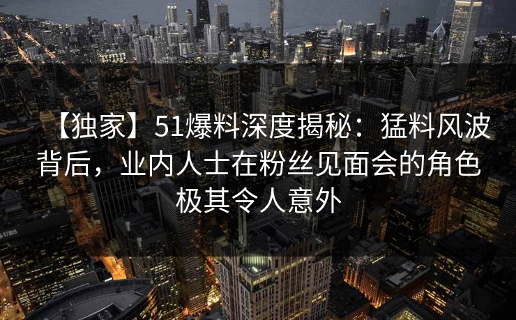 【独家】51爆料深度揭秘:猛料风波背后,业内人士在粉丝见面会的角色极其令人意外 【独家】51爆料深度揭秘:猛料风波背后,业内人士在粉丝见面会的角色极其令人意外