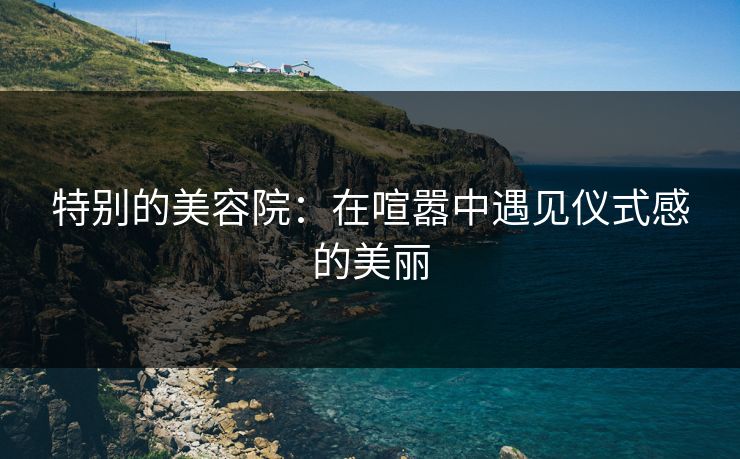 特别的美容院：在喧嚣中遇见仪式感的美丽