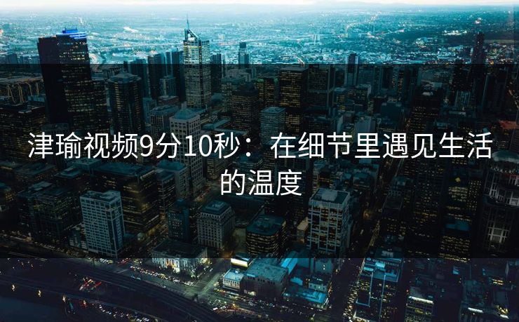 津瑜视频9分10秒：在细节里遇见生活的温度