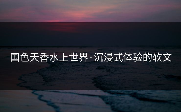 国色天香水上世界·沉浸式体验的软文
