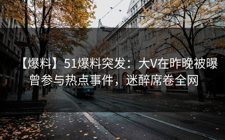 【爆料】51爆料突发：大V在昨晚被曝曾参与热点事件，迷醉席卷全网