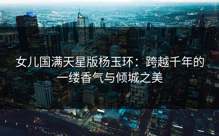 女儿国满天星版杨玉环：跨越千年的一缕香气与倾城之美