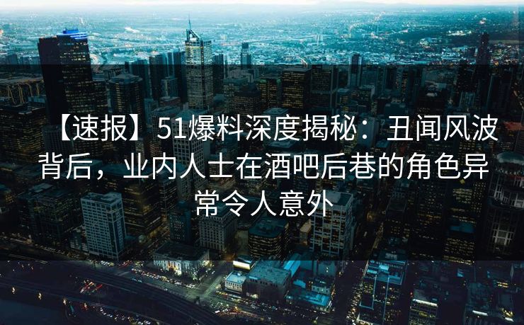 【速报】51爆料深度揭秘：丑闻风波背后，业内人士在酒吧后巷的角色异常令人意外