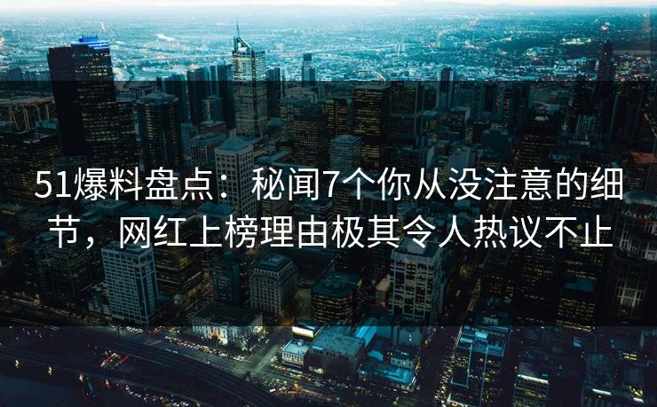 51爆料盘点：秘闻7个你从没注意的细节，网红上榜理由极其令人热议不止