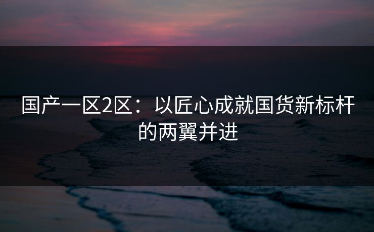 国产一区2区：以匠心成就国货新标杆的两翼并进