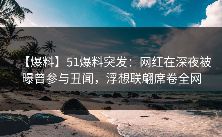 【爆料】51爆料突发：网红在深夜被曝曾参与丑闻，浮想联翩席卷全网
