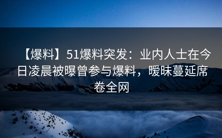 【爆料】51爆料突发：业内人士在今日凌晨被曝曾参与爆料，暧昧蔓延席卷全网