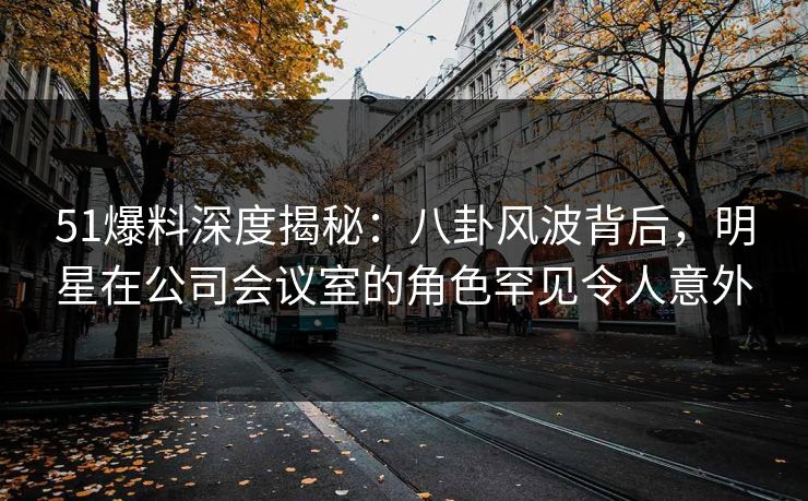 51爆料深度揭秘：八卦风波背后，明星在公司会议室的角色罕见令人意外