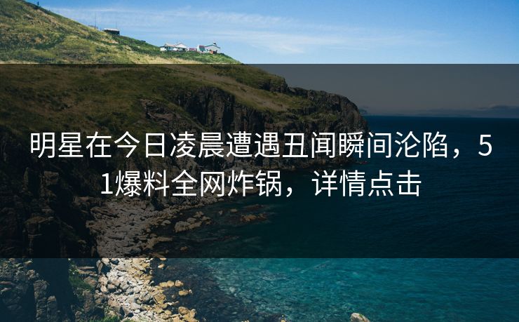 明星在今日凌晨遭遇丑闻瞬间沦陷，51爆料全网炸锅，详情点击