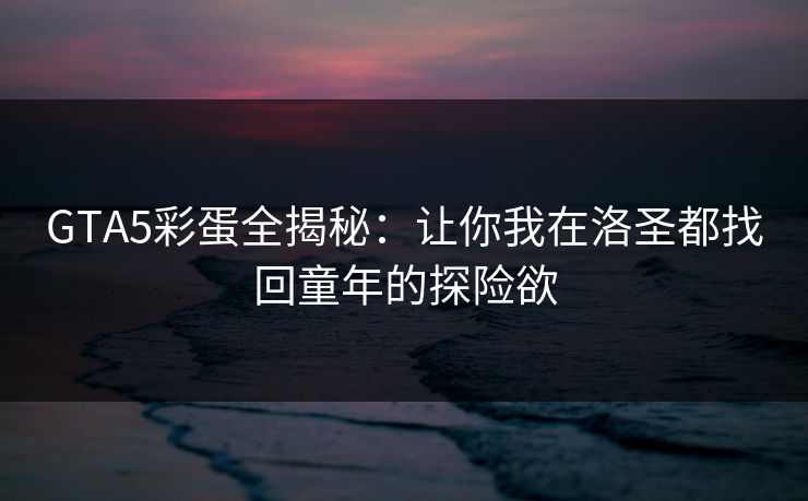 GTA5彩蛋全揭秘：让你我在洛圣都找回童年的探险欲