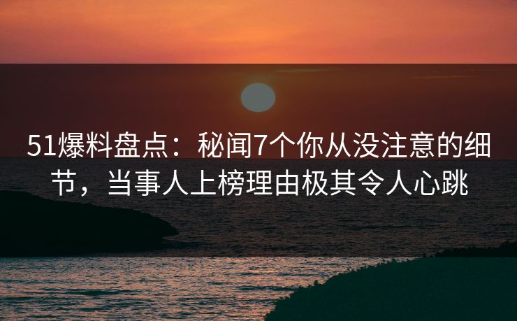 51爆料盘点：秘闻7个你从没注意的细节，当事人上榜理由极其令人心跳