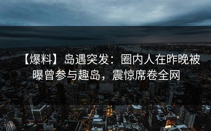 【爆料】岛遇突发：圈内人在昨晚被曝曾参与趣岛，震惊席卷全网