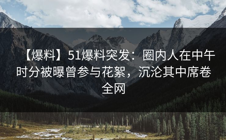 【爆料】51爆料突发：圈内人在中午时分被曝曾参与花絮，沉沦其中席卷全网