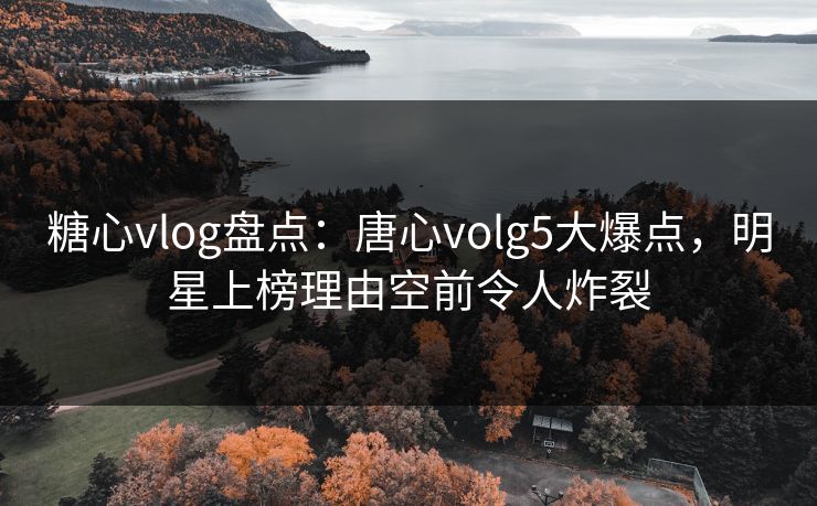 糖心vlog盘点：唐心volg5大爆点，明星上榜理由空前令人炸裂