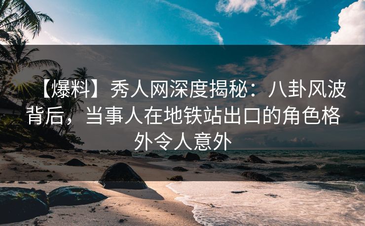 【爆料】秀人网深度揭秘：八卦风波背后，当事人在地铁站出口的角色格外令人意外