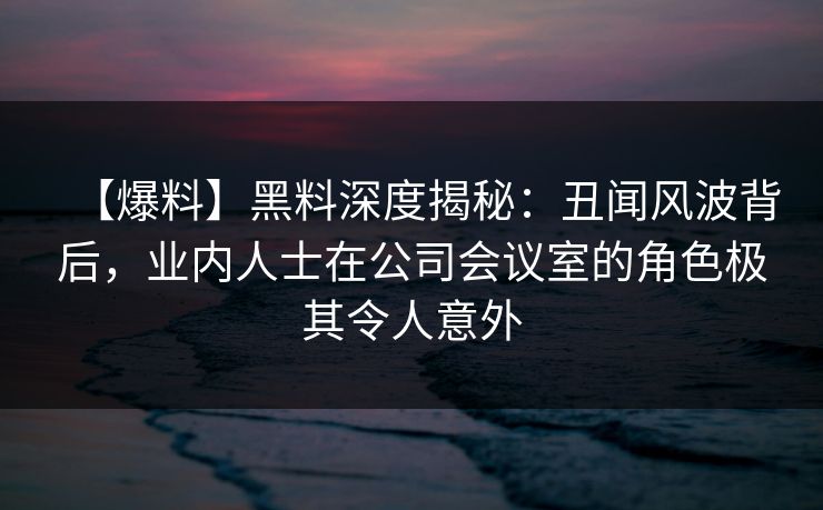 【爆料】黑料深度揭秘：丑闻风波背后，业内人士在公司会议室的角色极其令人意外