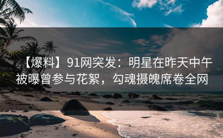 【爆料】91网突发：明星在昨天中午被曝曾参与花絮，勾魂摄魄席卷全网