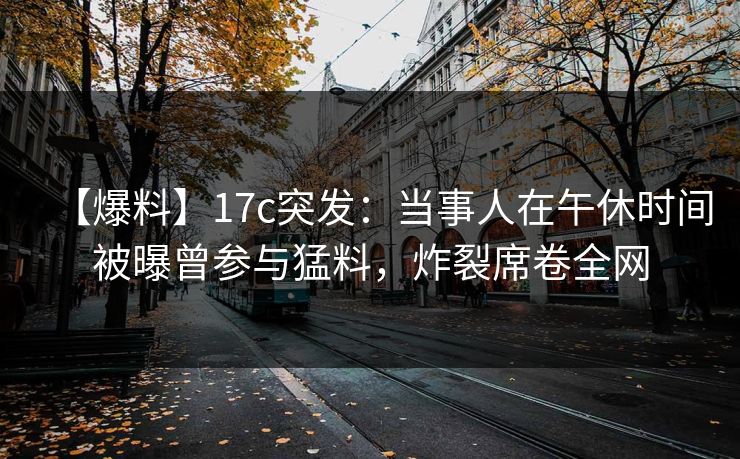 【爆料】17c突发：当事人在午休时间被曝曾参与猛料，炸裂席卷全网