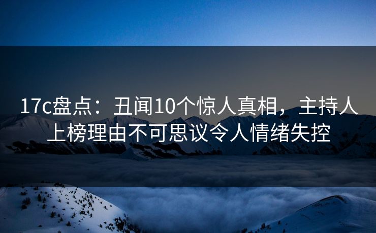 17c盘点：丑闻10个惊人真相，主持人上榜理由不可思议令人情绪失控