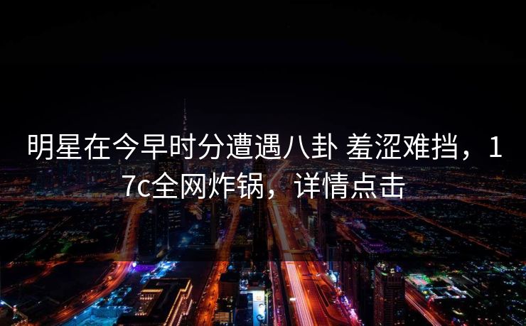 明星在今早时分遭遇八卦 羞涩难挡,17c全网炸锅,详情点击 明星在今早时分遭遇八卦 羞涩难挡,17c全网炸锅,详情点击