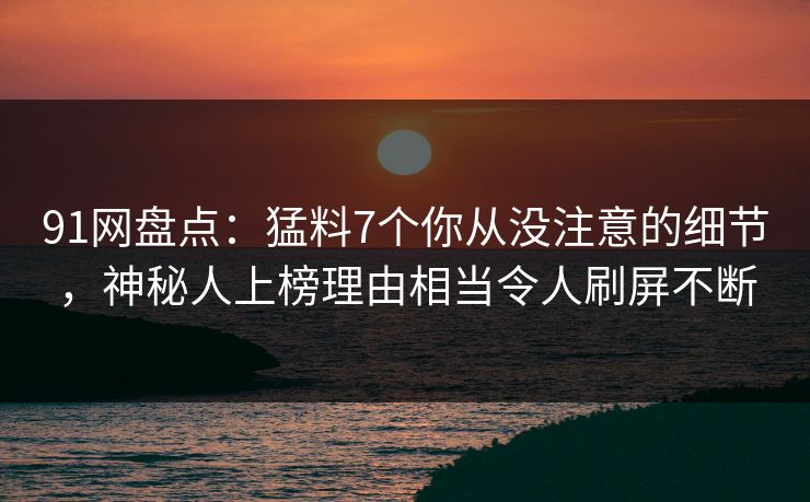 91网盘点：猛料7个你从没注意的细节，神秘人上榜理由相当令人刷屏不断