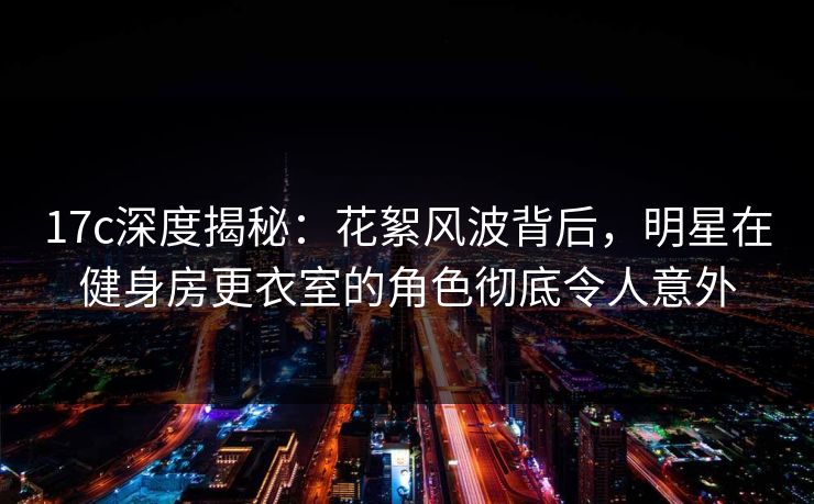 17c深度揭秘：花絮风波背后，明星在健身房更衣室的角色彻底令人意外