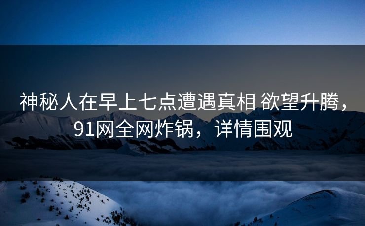 神秘人在早上七点遭遇真相 欲望升腾，91网全网炸锅，详情围观