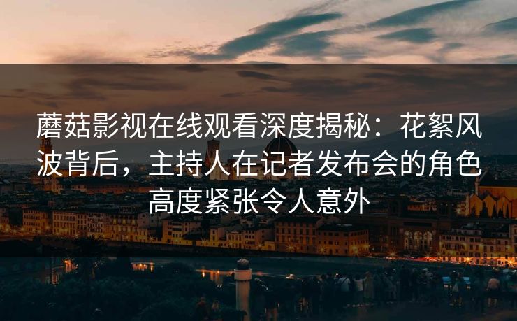 蘑菇影视在线观看深度揭秘：花絮风波背后，主持人在记者发布会的角色高度紧张令人意外
