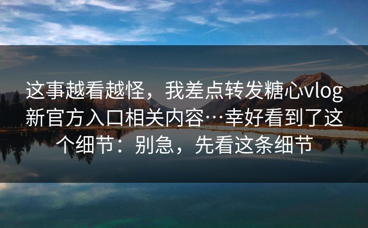 这事越看越怪，我差点转发糖心vlog新官方入口相关内容…幸好看到了这个细节：别急，先看这条细节