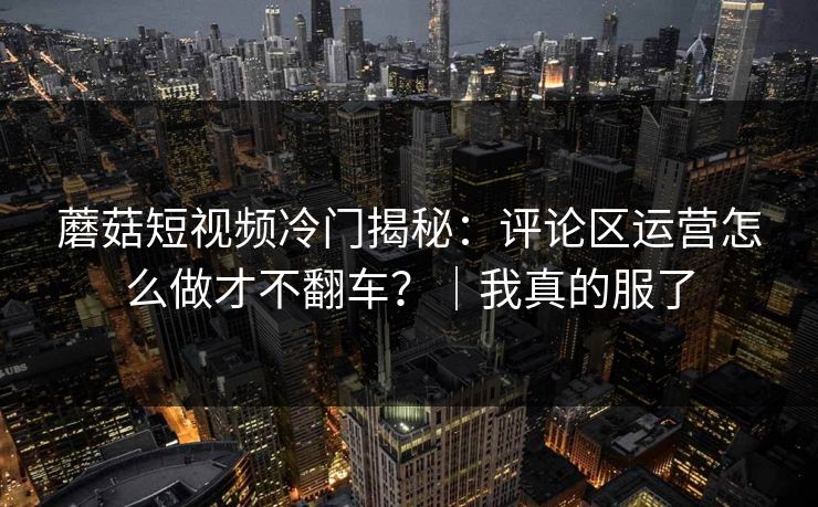 蘑菇短视频冷门揭秘：评论区运营怎么做才不翻车？｜我真的服了