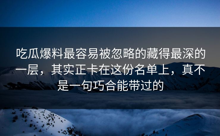 吃瓜爆料最容易被忽略的藏得最深的一层，其实正卡在这份名单上，真不是一句巧合能带过的
