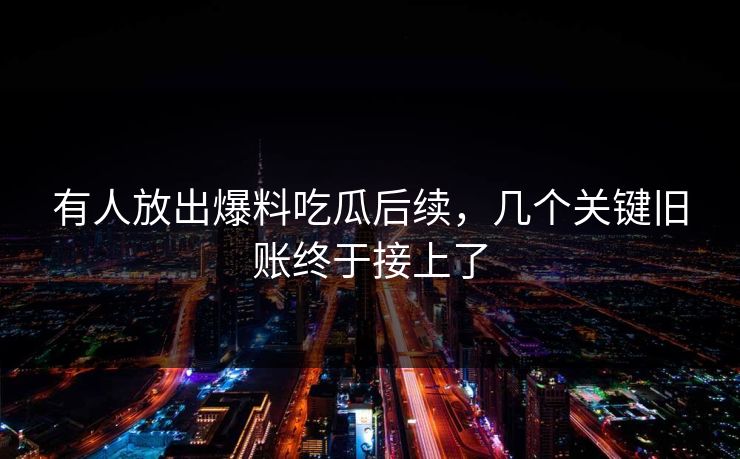 有人放出爆料吃瓜后续，几个关键旧账终于接上了