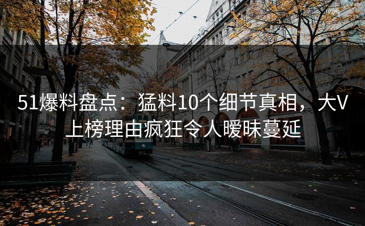51爆料盘点：猛料10个细节真相，大V上榜理由疯狂令人暧昧蔓延