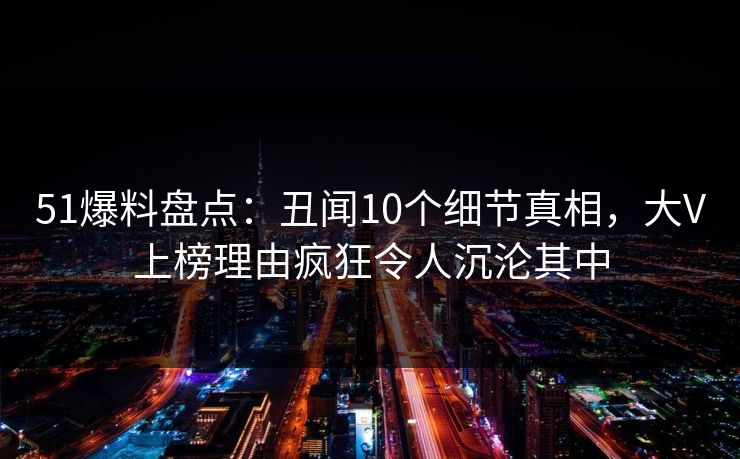 51爆料盘点:丑闻10个细节真相,大V上榜理由疯狂令人沉沦其中 51爆料盘点:丑闻10个细节真相,大V上榜理由疯狂令人沉沦其中