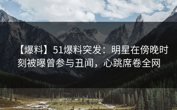 【爆料】51爆料突发：明星在傍晚时刻被曝曾参与丑闻，心跳席卷全网
