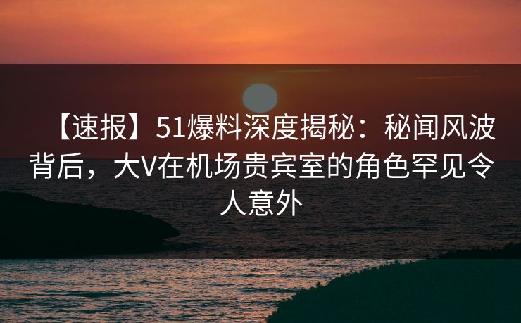【速报】51爆料深度揭秘:秘闻风波背后,大V在机场贵宾室的角色罕见令人意外 【速报】51爆料深度揭秘:秘闻风波背后,大V在机场贵宾室的角色罕见令人意外