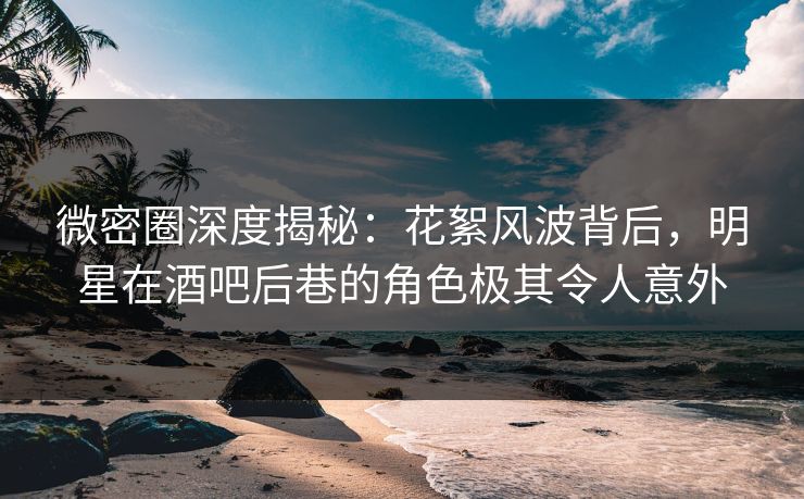 微密圈深度揭秘:花絮风波背后,明星在酒吧后巷的角色极其令人意外 微密圈深度揭秘:花絮风波背后,明星在酒吧后巷的角色极其令人意外