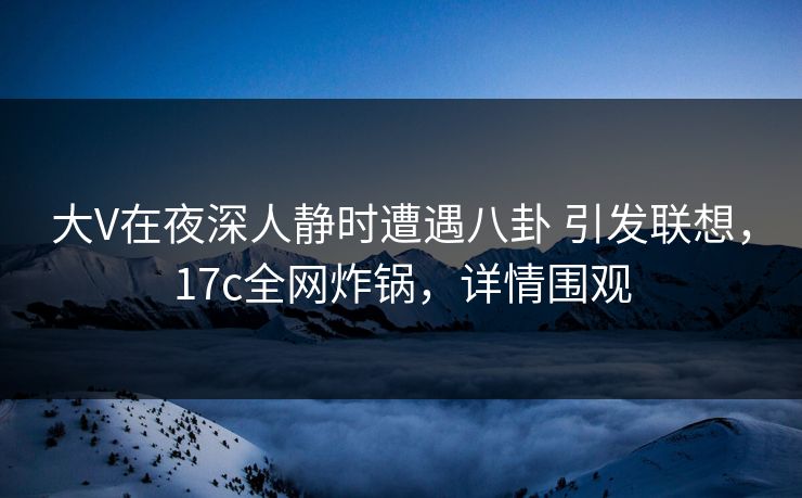 大V在夜深人静时遭遇八卦 引发联想,17c全网炸锅,详情围观 大V在夜深人静时遭遇八卦 引发联想,17c全网炸锅,详情围观
