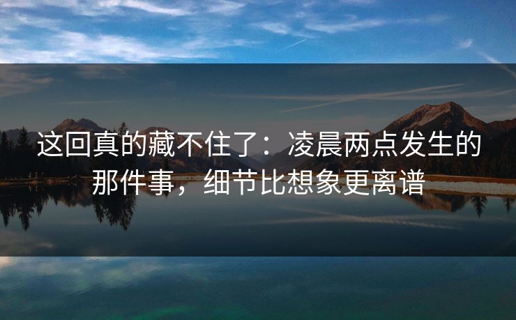 这回真的藏不住了:凌晨两点发生的那件事,细节比想象更离谱 这回真的藏不住了:凌晨两点发生的那件事,细节比想象更离谱